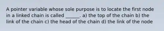 A pointer variable whose sole purpose is to locate the first node in a linked chain is called ______. a) the top of the chain b) the link of the chain c) the head of the chain d) the link of the node