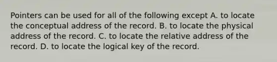 Pointers can be used for all of the following except A. to locate the conceptual address of the record. B. to locate the physical address of the record. C. to locate the relative address of the record. D. to locate the logical key of the record.