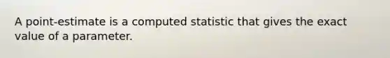 A point-estimate is a computed statistic that gives the exact value of a parameter.