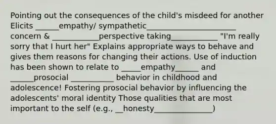 Pointing out the consequences of the child's misdeed for another Elicits ______empathy/ sympathetic_______________________ concern & ____________perspective taking____________ "I'm really sorry that I hurt her" Explains appropriate ways to behave and gives them reasons for changing their actions. Use of induction has been shown to relate to _____empathy______ and ______prosocial ___________ behavior in childhood and adolescence! Fostering prosocial behavior by influencing the adolescents' moral identity Those qualities that are most important to the self (e.g., __honesty_______________)