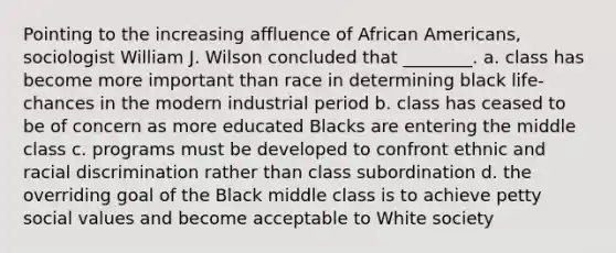 Pointing to the increasing affluence of African Americans, sociologist William J. Wilson concluded that ________. a. class has become more important than race in determining black life-chances in the modern industrial period b. class has ceased to be of concern as more educated Blacks are entering the middle class c. programs must be developed to confront ethnic and racial discrimination rather than class subordination d. the overriding goal of the Black middle class is to achieve petty social values and become acceptable to White society