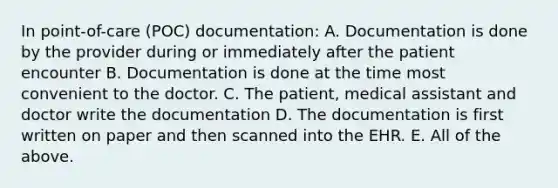 In point-of-care (POC) documentation: A. Documentation is done by the provider during or immediately after the patient encounter B. Documentation is done at the time most convenient to the doctor. C. The patient, medical assistant and doctor write the documentation D. The documentation is first written on paper and then scanned into the EHR. E. All of the above.