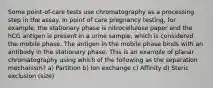 Some point-of-care tests use chromatography as a processing step in the assay. In point of care pregnancy testing, for example, the stationary phase is nitrocellulose paper and the hCG antigen is present in a urine sample, which is considered the mobile phase. The antigen in the mobile phase binds with an antibody in the stationary phase. This is an example of planar chromatography using which of the following as the separation mechanism? a) Partition b) Ion exchange c) Affinity d) Steric exclusion (size)