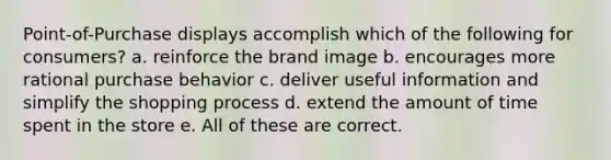 Point-of-Purchase displays accomplish which of the following for consumers? a. reinforce the brand image b. encourages more rational purchase behavior c. deliver useful information and simplify the shopping process d. extend the amount of time spent in the store e. All of these are correct.