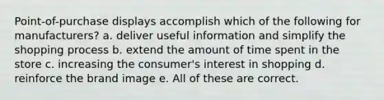 Point-of-purchase displays accomplish which of the following for manufacturers? a. deliver useful information and simplify the shopping process b. extend the amount of time spent in the store c. increasing the consumer's interest in shopping d. reinforce the brand image e. All of these are correct.