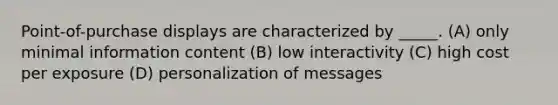 Point-of-purchase displays are characterized by _____. (A) only minimal information content (B) low interactivity (C) high cost per exposure (D) personalization of messages