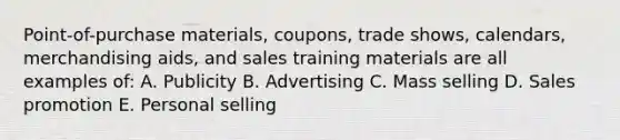 Point-of-purchase materials, coupons, trade shows, calendars, merchandising aids, and sales training materials are all examples of: A. Publicity B. Advertising C. Mass selling D. Sales promotion E. Personal selling