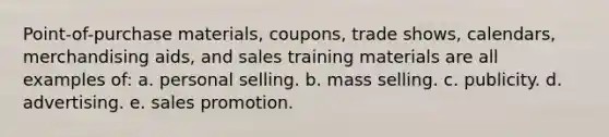 Point-of-purchase materials, coupons, trade shows, calendars, merchandising aids, and sales training materials are all examples of: a. personal selling. b. mass selling. c. publicity. d. advertising. e. sales promotion.