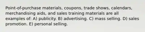 Point-of-purchase materials, coupons, trade shows, calendars, merchandising aids, and sales training materials are all examples of: A) publicity. B) advertising. C) mass selling. D) sales promotion. E) personal selling.