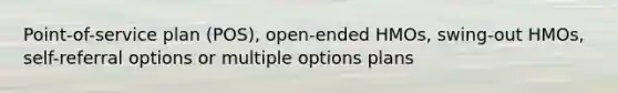 Point-of-service plan (POS), open-ended HMOs, swing-out HMOs, self-referral options or multiple options plans