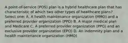 A point-of-service (POS) plan is a hybrid healthcare plan that has characteristic of which two other types of healthcare plans? Select one: A. A health maintenance organization (HMO) and a preferred provider organization (PPO) B. A major medical plan and Medicare C. A preferred provider organization (PPO) and an exclusive provider organization (EPO) D. An indemnity plan and a health maintenance organization (HMO)