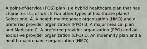 A point-of-service (POS) plan is a hybrid healthcare plan that has characteristic of which two other types of healthcare plans? Select one: A. A health maintenance organization (HMO) and a preferred provider organization (PPO) B. A major medical plan and Medicare C. A preferred provider organization (PPO) and an exclusive provider organization (EPO) D. An indemnity plan and a health maintenance organization (HMO)