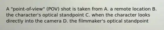 A "point-of-view" (POV) shot is taken from A. a remote location B. the character's optical standpoint C. when the character looks directly into the camera D. the filmmaker's optical standpoint