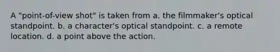 A "point-of-view shot" is taken from a. the filmmaker's optical standpoint. b. a character's optical standpoint. c. a remote location. d. a point above the action.