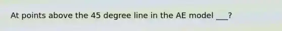 At points above the 45 degree line in the AE model ___?