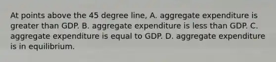 At points above the 45 degree line, A. aggregate expenditure is greater than GDP. B. aggregate expenditure is less than GDP. C. aggregate expenditure is equal to GDP. D. aggregate expenditure is in equilibrium.