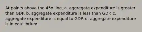 At points above the 45o line, a. aggregate expenditure is greater than GDP. b. aggregate expenditure is less than GDP. c. aggregate expenditure is equal to GDP. d. aggregate expenditure is in equilibrium.