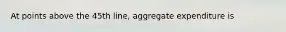 At points above the 45th line, aggregate expenditure is