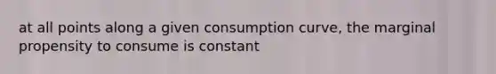 at all points along a given consumption curve, the marginal propensity to consume is constant