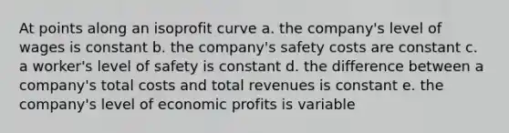 At points along an isoprofit curve a. the company's level of wages is constant b. the company's safety costs are constant c. a worker's level of safety is constant d. the difference between a company's total costs and total revenues is constant e. the company's level of economic profits is variable