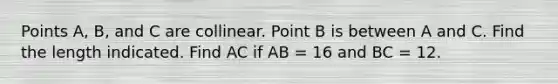 Points A, B, and C are collinear. Point B is between A and C. Find the length indicated. Find AC if AB = 16 and BC = 12.