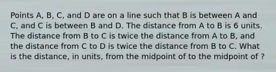 Points A, B, C, and D are on a line such that B is between A and C, and C is between B and D. The distance from A to B is 6 units. The distance from B to C is twice the distance from A to B, and the distance from C to D is twice the distance from B to C. What is the distance, in units, from the midpoint of to the midpoint of ?