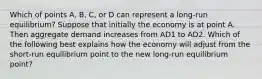 Which of points​ A, B,​ C, or D can represent a​ long-run equilibrium? Suppose that initially the economy is at point A. Then aggregate demand increases from AD1 to AD2. Which of the following best explains how the economy will adjust from the​ short-run equilibrium point to the new​ long-run equilibrium​ point?