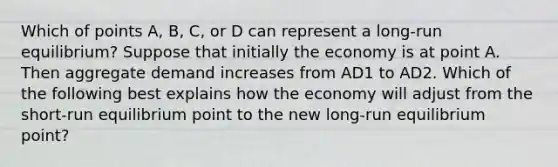 Which of points​ A, B,​ C, or D can represent a​ long-run equilibrium? Suppose that initially the economy is at point A. Then aggregate demand increases from AD1 to AD2. Which of the following best explains how the economy will adjust from the​ short-run equilibrium point to the new​ long-run equilibrium​ point?