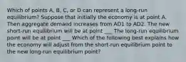 Which of points​ A, B,​ C, or D can represent a​ long-run equilibrium? Suppose that initially the economy is at point A. Then aggregate demand increases from AD1 to AD2. The new​ short-run equilibrium will be at point ___ The​ long-run equilibrium point will be at point ___ Which of the following best explains how the economy will adjust from the​ short-run equilibrium point to the new​ long-run equilibrium​ point?