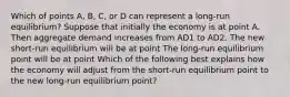 Which of points​ A, B,​ C, or D can represent a​ long-run equilibrium? Suppose that initially the economy is at point A. Then aggregate demand increases from AD1 to AD2. The new​ short-run equilibrium will be at point The​ long-run equilibrium point will be at point Which of the following best explains how the economy will adjust from the​ short-run equilibrium point to the new​ long-run equilibrium​ point?