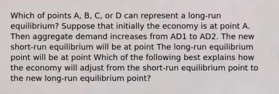 Which of points​ A, B,​ C, or D can represent a​ long-run equilibrium? Suppose that initially the economy is at point A. Then aggregate demand increases from AD1 to AD2. The new​ short-run equilibrium will be at point The​ long-run equilibrium point will be at point Which of the following best explains how the economy will adjust from the​ short-run equilibrium point to the new​ long-run equilibrium​ point?