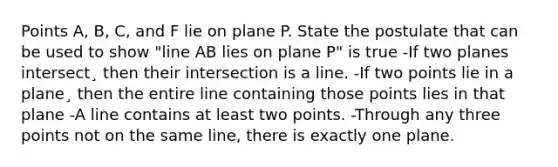 Points A, B, C, and F lie on plane P. State the postulate that can be used to show "line AB lies on plane P" is true -If two planes intersect¸ then their intersection is a line. -If two points lie in a plane¸ then the entire line containing those points lies in that plane -A line contains at least two points. -Through any three points not on the same line, there is exactly one plane.