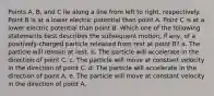 Points A, B, and C lie along a line from left to right, respectively. Point B is at a lower electric potential than point A. Point C is at a lower electric potential than point B. Which one of the following statements best describes the subsequent motion, if any, of a positively-charged particle released from rest at point B? a. The particle will remain at rest. b. The particle will accelerate in the direction of point C. c. The particle will move at constant velocity in the direction of point C. d. The particle will accelerate in the direction of point A. e. The particle will move at constant velocity in the direction of point A.