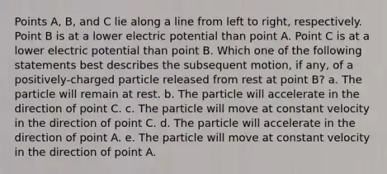 Points A, B, and C lie along a line from left to right, respectively. Point B is at a lower electric potential than point A. Point C is at a lower electric potential than point B. Which one of the following statements best describes the subsequent motion, if any, of a positively-charged particle released from rest at point B? a. The particle will remain at rest. b. The particle will accelerate in the direction of point C. c. The particle will move at constant velocity in the direction of point C. d. The particle will accelerate in the direction of point A. e. The particle will move at constant velocity in the direction of point A.