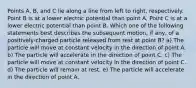 Points A, B, and C lie along a line from left to right, respectively. Point B is at a lower electric potential than point A. Point C is at a lower electric potential than point B. Which one of the following statements best describes the subsequent motion, if any, of a positively-charged particle released from rest at point B? a) The particle will move at constant velocity in the direction of point A. b) The particle will accelerate in the direction of point C. c) The particle will move at constant velocity in the direction of point C. d) The particle will remain at rest. e) The particle will accelerate in the direction of point A.