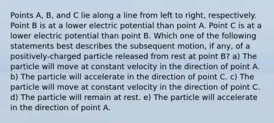 Points A, B, and C lie along a line from left to right, respectively. Point B is at a lower electric potential than point A. Point C is at a lower electric potential than point B. Which one of the following statements best describes the subsequent motion, if any, of a positively-charged particle released from rest at point B? a) The particle will move at constant velocity in the direction of point A. b) The particle will accelerate in the direction of point C. c) The particle will move at constant velocity in the direction of point C. d) The particle will remain at rest. e) The particle will accelerate in the direction of point A.