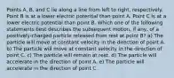 Points A, B, and C lie along a line from left to right, respectively. Point B is at a lower electric potential than point A. Point C is at a lower electric potential than point B. Which one of the following statements best describes the subsequent motion, if any, of a positively-charged particle released from rest at point B? a) The particle will move at constant velocity in the direction of point A. b) The particle will move at constant velocity in the direction of point C. c) The particle will remain at rest. d) The particle will accelerate in the direction of point A. e) The particle will accelerate in the direction of point C.