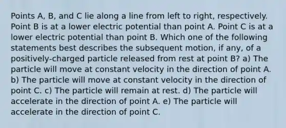 Points A, B, and C lie along a line from left to right, respectively. Point B is at a lower electric potential than point A. Point C is at a lower electric potential than point B. Which one of the following statements best describes the subsequent motion, if any, of a positively-charged particle released from rest at point B? a) The particle will move at constant velocity in the direction of point A. b) The particle will move at constant velocity in the direction of point C. c) The particle will remain at rest. d) The particle will accelerate in the direction of point A. e) The particle will accelerate in the direction of point C.