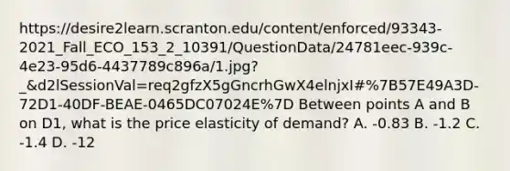 https://desire2learn.scranton.edu/content/enforced/93343-2021_Fall_ECO_153_2_10391/QuestionData/24781eec-939c-4e23-95d6-4437789c896a/1.jpg?_&d2lSessionVal=req2gfzX5gGncrhGwX4elnjxI#%7B57E49A3D-72D1-40DF-BEAE-0465DC07024E%7D Between points A and B on D1, what is the price elasticity of demand? A. -0.83 B. -1.2 C. -1.4 D. -12