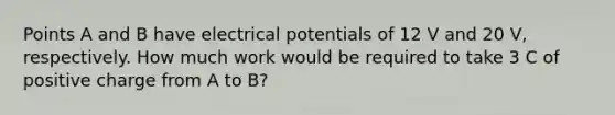 Points A and B have electrical potentials of 12 V and 20 V, respectively. How much work would be required to take 3 C of positive charge from A to B?