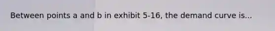 Between points a and b in exhibit 5-16, the demand curve is...