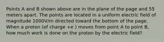 Points A and B shown above are in the plane of the page and 55 meters apart. The points are located in a uniform electric field of magnitude 1000V/m directed toward the bottom of the page. When a proton (of charge +e ) moves from point A to point B, how much work is done on the proton by the electric field?