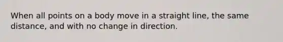 When all points on a body move in a straight line, the same distance, and with no change in direction.