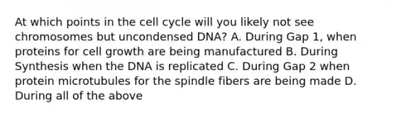 At which points in the cell cycle will you likely not see chromosomes but uncondensed DNA? A. During Gap 1, when proteins for cell growth are being manufactured B. During Synthesis when the DNA is replicated C. During Gap 2 when protein microtubules for the spindle fibers are being made D. During all of the above