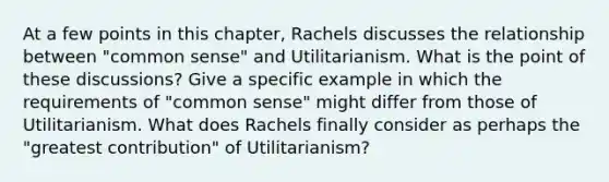 At a few points in this chapter, Rachels discusses the relationship between "common sense" and Utilitarianism. What is the point of these discussions? Give a specific example in which the requirements of "common sense" might differ from those of Utilitarianism. What does Rachels finally consider as perhaps the "greatest contribution" of Utilitarianism?