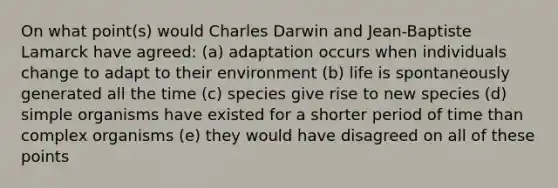 On what point(s) would Charles Darwin and Jean-Baptiste Lamarck have agreed: (a) adaptation occurs when individuals change to adapt to their environment (b) life is spontaneously generated all the time (c) species give rise to new species (d) simple organisms have existed for a shorter period of time than complex organisms (e) they would have disagreed on all of these points