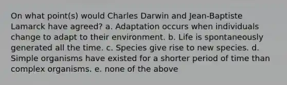 On what point(s) would Charles Darwin and Jean-Baptiste Lamarck have agreed? a. Adaptation occurs when individuals change to adapt to their environment. b. Life is spontaneously generated all the time. c. Species give rise to new species. d. Simple organisms have existed for a shorter period of time than complex organisms. e. none of the above