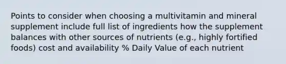 Points to consider when choosing a multivitamin and mineral supplement include full list of ingredients how the supplement balances with other sources of nutrients (e.g., highly fortified foods) cost and availability % Daily Value of each nutrient