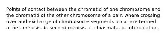 Points of contact between the chromatid of one chromosome and the chromatid of the other chromosome of a pair, where crossing over and exchange of chromosome segments occur are termed a. first meiosis. b. second meiosis. c. chiasmata. d. interpolation.