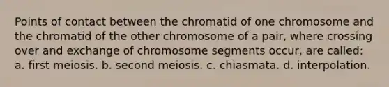 Points of contact between the chromatid of one chromosome and the chromatid of the other chromosome of a pair, where crossing over and exchange of chromosome segments occur, are called: a. first meiosis. b. second meiosis. c. chiasmata. d. interpolation.